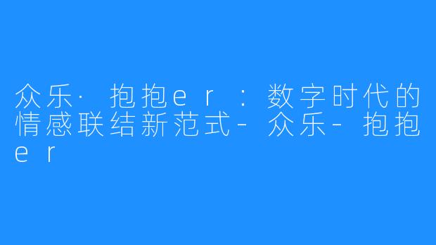 众乐·抱抱er:数字时代的情感联结新范式-众乐-抱抱er
