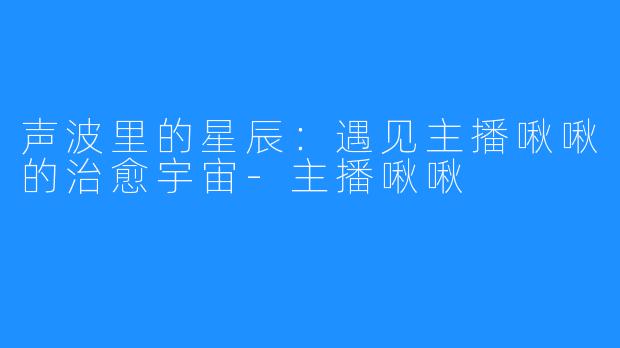 声波里的星辰:遇见主播啾啾的治愈宇宙-主播啾啾