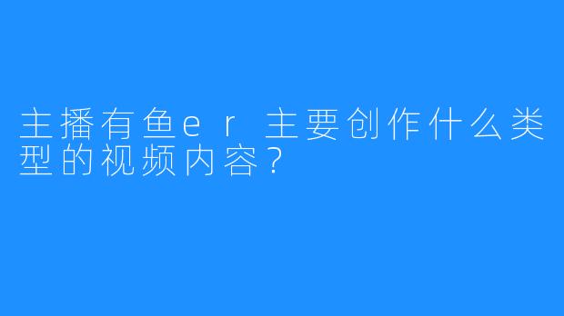 主播有鱼er主要创作什么类型的视频内容?