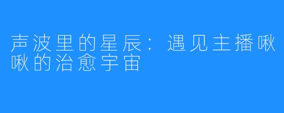 声波里的星辰:遇见主播啾啾的治愈宇宙