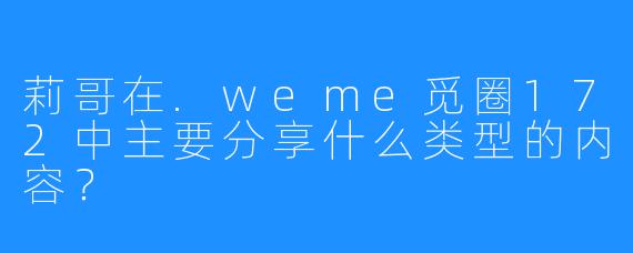 莉哥在.weme觅圈172中主要分享什么类型的内容？