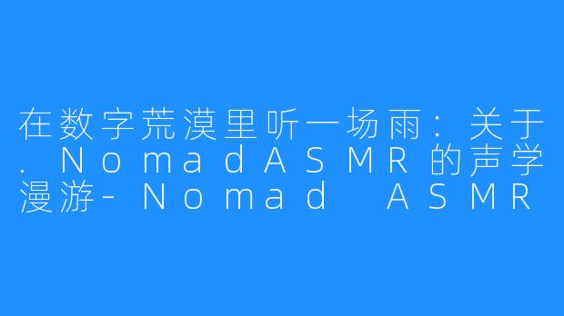 在数字荒漠里听一场雨：关于.NomadASMR的声学漫游-Nomad ASMR