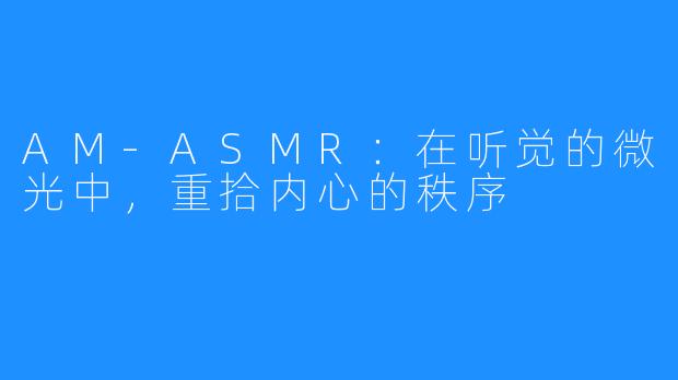 AM-ASMR：在听觉的微光中，重拾内心的秩序
