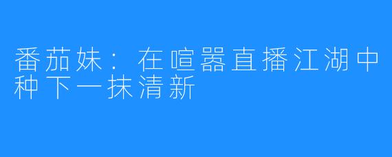 番茄妹：在喧嚣直播江湖中种下一抹清新