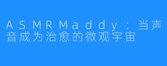 ASMRMaddy：当声音成为治愈的微观宇宙