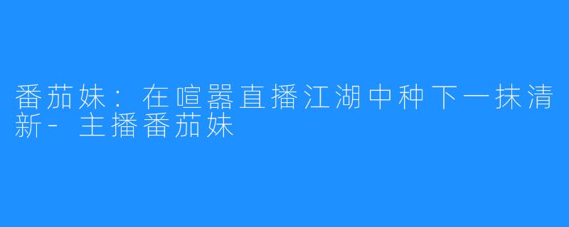 番茄妹：在喧嚣直播江湖中种下一抹清新-主播番茄妹