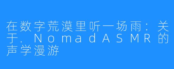 在数字荒漠里听一场雨：关于.NomadASMR的声学漫游