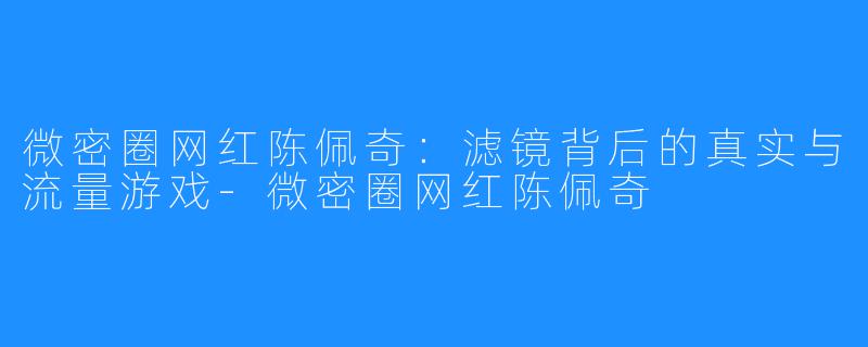 微密圈网红陈佩奇:滤镜背后的真实与流量游戏-微密圈网红陈佩奇