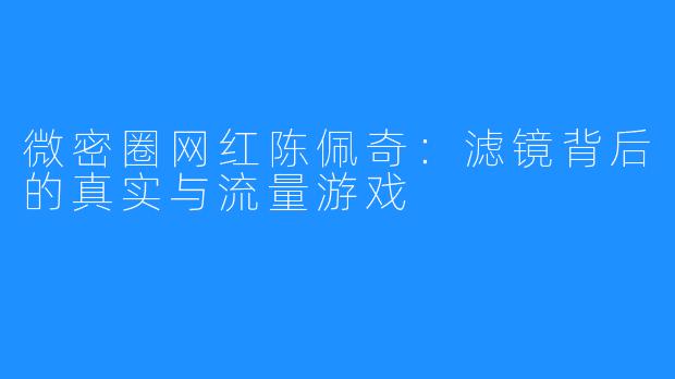 微密圈网红陈佩奇:滤镜背后的真实与流量游戏