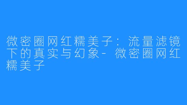 微密圈网红糯美子：流量滤镜下的真实与幻象-微密圈网红糯美子