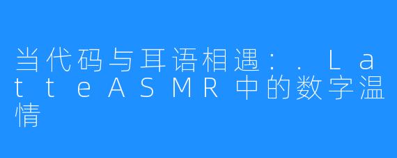当代码与耳语相遇:.LatteASMR中的数字温情