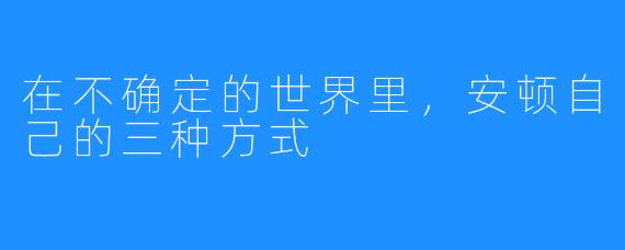 在不确定的世界里，安顿自己的三种方式