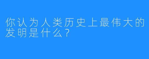 你认为人类历史上最伟大的发明是什么？
