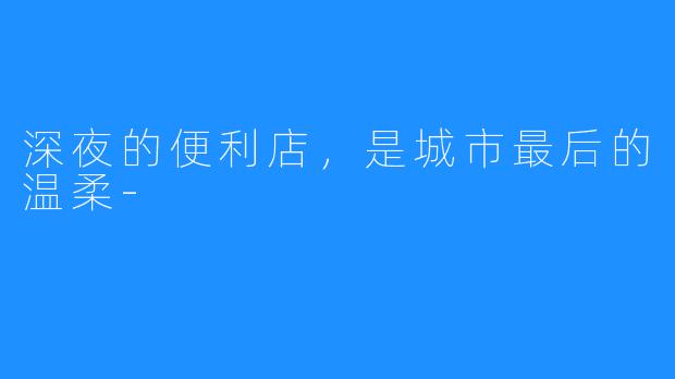 深夜的便利店，是城市最后的温柔-