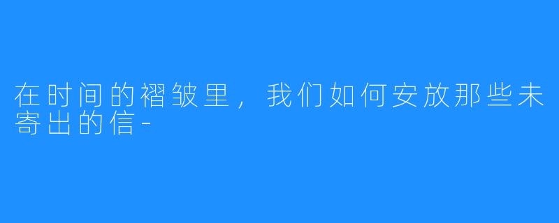 在时间的褶皱里,我们如何安放那些未寄出的信-