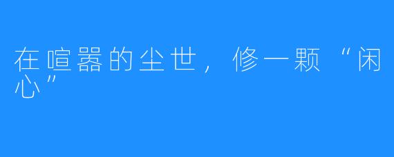 在喧嚣的尘世，修一颗“闲心”
